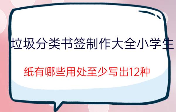 垃圾分类书签制作大全小学生 纸有哪些用处至少写出12种？